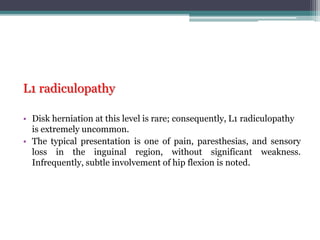 L1 radiculopathy
• Disk herniation at this level is rare; consequently, L1 radiculopathy
is extremely uncommon.
• The typical presentation is one of pain, paresthesias, and sensory
loss in the inguinal region, without significant weakness.
Infrequently, subtle involvement of hip flexion is noted.
 