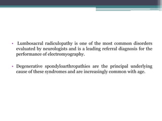 • Lumbosacral radiculopathy is one of the most common disorders
evaluated by neurologists and is a leading referral diagnosis for the
performance of electromyography.
• Degenerative spondyloarthropathies are the principal underlying
cause of these syndromes and are increasingly common with age.
 
