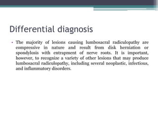 Differential diagnosis
• The majority of lesions causing lumbosacral radiculopathy are
compressive in nature and result from disk herniation or
spondylosis with entrapment of nerve roots. It is important,
however, to recognize a variety of other lesions that may produce
lumbosacral radiculopathy, including several neoplastic, infectious,
and inflammatory disorders.
 