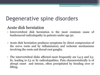 Degenerative spine disorders
Acute disk herniation
• Intervertebral disk herniation is the most common cause of
lumbosacral radiculopathy in patients under age 50.
• Acute disk herniation produces symptoms by direct compression of
the nerve roots and by inflammatory and ischemic mechanisms
involving the roots and dorsal root ganglia.
• The intervertebral disks affected most frequently are L4-5 and L5-
S1, leading to L5 or S1 radiculopathies. Pain characteristically is of
abrupt onset and intense, often precipitated by bending over or
lifting.
 