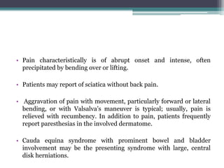 • Pain characteristically is of abrupt onset and intense, often
precipitated by bending over or lifting.
• Patients may report of sciatica without back pain.
• Aggravation of pain with movement, particularly forward or lateral
bending, or with Valsalva’s maneuver is typical; usually, pain is
relieved with recumbency. In addition to pain, patients frequently
report paresthesias in the involved dermatome.
• Cauda equina syndrome with prominent bowel and bladder
involvement may be the presenting syndrome with large, central
disk herniations.
 