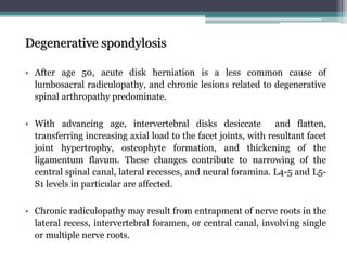 Degenerative spondylosis
• After age 50, acute disk herniation is a less common cause of
lumbosacral radiculopathy, and chronic lesions related to degenerative
spinal arthropathy predominate.
• With advancing age, intervertebral disks desiccate and flatten,
transferring increasing axial load to the facet joints, with resultant facet
joint hypertrophy, osteophyte formation, and thickening of the
ligamentum flavum. These changes contribute to narrowing of the
central spinal canal, lateral recesses, and neural foramina. L4-5 and L5-
S1 levels in particular are affected.
• Chronic radiculopathy may result from entrapment of nerve roots in the
lateral recess, intervertebral foramen, or central canal, involving single
or multiple nerve roots.
 