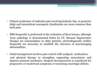 • Clinical syndromes of radicular pain involving buttock, hip, or posterior
thigh and intermittent neurogenic claudication are more common than
back pain.
• MRI frequently is performed in the evaluation of these lesions, although
bony pathology is demonstrated better by CT. Because degenerative
changes are commonplace in older patients, electrodiagnostic studies
frequently are necessary to establish the relevance of neuroimaging
abnormalities.
• Initial management involves pain control with analgesic medications
and physical therapy to strengthen supporting musculature and
improve postural mechanics. Surgical decompression is considered for
progressive or recalcitrant symptoms or worsening neurologic deficits.
 