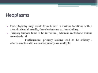 Neoplasms
• Radiculopathy may result from tumor in various locations within
the spinal canal;usually, these lesions are extramedullary.
• Primary tumors tend to be intradural, whereas metastatic lesions
are extradural.
Furthermore, primary lesions tend to be solitary ,
whereas metastatic lesions frequently are multiple.
 