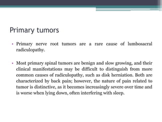Primary tumors
• Primary nerve root tumors are a rare cause of lumbosacral
radiculopathy.
• Most primary spinal tumors are benign and slow growing, and their
clinical manifestations may be difficult to distinguish from more
common causes of radiculopathy, such as disk herniation. Both are
characterized by back pain; however, the nature of pain related to
tumor is distinctive, as it becomes increasingly severe over time and
is worse when lying down, often interfering with sleep.
 