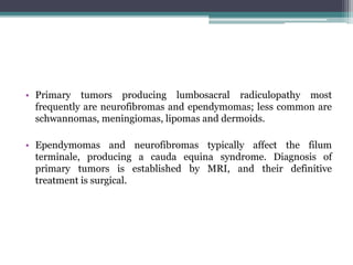 • Primary tumors producing lumbosacral radiculopathy most
frequently are neurofibromas and ependymomas; less common are
schwannomas, meningiomas, lipomas and dermoids.
• Ependymomas and neurofibromas typically affect the filum
terminale, producing a cauda equina syndrome. Diagnosis of
primary tumors is established by MRI, and their definitive
treatment is surgical.
 