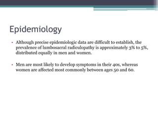 Epidemiology
• Although precise epidemiologic data are difficult to establish, the
prevalence of lumbosacral radiculopathy is approximately 3% to 5%,
distributed equally in men and women.
• Men are most likely to develop symptoms in their 40s, whereas
women are affected most commonly between ages 50 and 60.
 