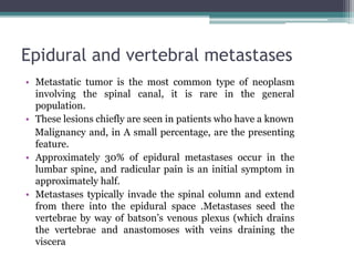 Epidural and vertebral metastases
• Metastatic tumor is the most common type of neoplasm
involving the spinal canal, it is rare in the general
population.
• These lesions chiefly are seen in patients who have a known
Malignancy and, in A small percentage, are the presenting
feature.
• Approximately 30% of epidural metastases occur in the
lumbar spine, and radicular pain is an initial symptom in
approximately half.
• Metastases typically invade the spinal column and extend
from there into the epidural space .Metastases seed the
vertebrae by way of batson’s venous plexus (which drains
the vertebrae and anastomoses with veins draining the
viscera
 