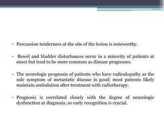 • Percussion tenderness at the site of the lesion is noteworthy.
• Bowel and bladder disturbances occur in a minority of patients at
onset but tend to be more common as disease progresses.
• The neurologic prognosis of patients who have radiculopathy as the
sole symptom of metastatic disease is good; most patients likely
maintain ambulation after treatment with radiotherapy.
• Prognosis is correlated closely with the degree of neurologic
dysfunction at diagnosis, so early recognition is crucial.
 