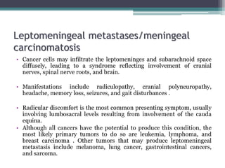 Leptomeningeal metastases/meningeal
carcinomatosis
• Cancer cells may infiltrate the leptomeninges and subarachnoid space
diffusely, leading to a syndrome reflecting involvement of cranial
nerves, spinal nerve roots, and brain.
• Manifestations include radiculopathy, cranial polyneuropathy,
headache, memory loss, seizures, and gait disturbances .
• Radicular discomfort is the most common presenting symptom, usually
involving lumbosacral levels resulting from involvement of the cauda
equina.
• Although all cancers have the potential to produce this condition, the
most likely primary tumors to do so are leukemia, lymphoma, and
breast carcinoma . Other tumors that may produce leptomeningeal
metastasis include melanoma, lung cancer, gastrointestinal cancers,
and sarcoma.
 