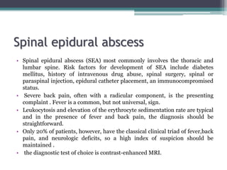 Spinal epidural abscess
• Spinal epidural abscess (SEA) most commonly involves the thoracic and
lumbar spine. Risk factors for development of SEA include diabetes
mellitus, history of intravenous drug abuse, spinal surgery, spinal or
paraspinal injection, epidural catheter placement, an immunocompromised
status.
• Severe back pain, often with a radicular component, is the presenting
complaint . Fever is a common, but not universal, sign.
• Leukocytosis and elevation of the erythrocyte sedimentation rate are typical
and in the presence of fever and back pain, the diagnosis should be
straightforward.
• Only 20% of patients, however, have the classical clinical triad of fever,back
pain, and neurologic deficits, so a high index of suspicion should be
maintained .
• the diagnostic test of choice is contrast-enhanced MRI.
 