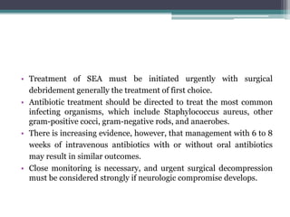 • Treatment of SEA must be initiated urgently with surgical
debridement generally the treatment of first choice.
• Antibiotic treatment should be directed to treat the most common
infecting organisms, which include Staphylococcus aureus, other
gram-positive cocci, gram-negative rods, and anaerobes.
• There is increasing evidence, however, that management with 6 to 8
weeks of intravenous antibiotics with or without oral antibiotics
may result in similar outcomes.
• Close monitoring is necessary, and urgent surgical decompression
must be considered strongly if neurologic compromise develops.
 