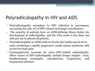 Polyradiculopathy in HIV and AIDS
• Polyradiculopathy secondary to HIV infection is uncommon,
accounting for only 2% of HIV-related neurologic consultations .
• The majority of patients have an AIDS-defining illness before the
development of radiculopathy, and the CD4 count is less than 100
cells per mL in almost all patients.
• Polyradiculopathy in AIDS tends to involve the lumbo-sacral nerve
roots, producing a rapidly progressive cauda equina syndrome with
severe low back pain.
• Cytomegalovirus accounts for most HIV-related radiculopathy.
Other causes of HIV-radiculopathy include herpes simplex virus,
lymphomatous meningitis, mycobacteria, Cryptococci, and
treponemal infection .
 