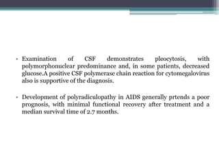 • Examination of CSF demonstrates pleocytosis, with
polymorphonuclear predominance and, in some patients, decreased
glucose.A positive CSF polymerase chain reaction for cytomegalovirus
also is supportive of the diagnosis.
• Development of polyradiculopathy in AIDS generally prtends a poor
prognosis, with minimal functional recovery after treatment and a
median survival time of 2.7 months.
 
