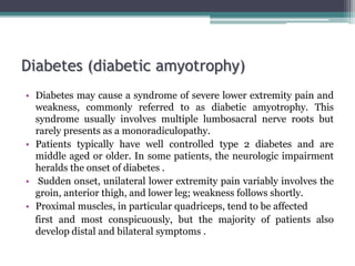 Diabetes (diabetic amyotrophy)
• Diabetes may cause a syndrome of severe lower extremity pain and
weakness, commonly referred to as diabetic amyotrophy. This
syndrome usually involves multiple lumbosacral nerve roots but
rarely presents as a monoradiculopathy.
• Patients typically have well controlled type 2 diabetes and are
middle aged or older. In some patients, the neurologic impairment
heralds the onset of diabetes .
• Sudden onset, unilateral lower extremity pain variably involves the
groin, anterior thigh, and lower leg; weakness follows shortly.
• Proximal muscles, in particular quadriceps, tend to be affected
first and most conspicuously, but the majority of patients also
develop distal and bilateral symptoms .
 