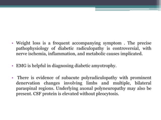 • Weight loss is a frequent accompanying symptom . The precise
pathophysiology of diabetic radiculopathy is controversial, with
nerve ischemia, inflammation, and metabolic causes implicated.
• EMG is helpful in diagnosing diabetic amyotrophy.
• There is evidence of subacute polyradiculopathy with prominent
denervation changes involving limbs and multiple, bilateral
paraspinal regions. Underlying axonal polyneuropathy may also be
present. CSF protein is elevated without pleocytosis.
 