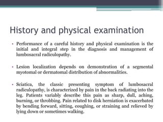 History and physical examination
• Performance of a careful history and physical examination is the
initial and integral step in the diagnosis and management of
lumbosacral radiculopathy.
• Lesion localization depends on demonstration of a segmental
myotomal or dermatomal distribution of abnormalities.
• Sciatica, the classic presenting symptom of lumbosacral
radiculopathy, is characterized by pain in the back radiating into the
leg. Patients variably describe this pain as sharp, dull, aching,
burning, or throbbing. Pain related to disk herniation is exacerbated
by bending forward, sitting, coughing, or straining and relieved by
lying down or sometimes walking.
 