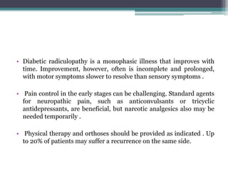 • Diabetic radiculopathy is a monophasic illness that improves with
time. Improvement, however, often is incomplete and prolonged,
with motor symptoms slower to resolve than sensory symptoms .
• Pain control in the early stages can be challenging. Standard agents
for neuropathic pain, such as anticonvulsants or tricyclic
antidepressants, are beneficial, but narcotic analgesics also may be
needed temporarily .
• Physical therapy and orthoses should be provided as indicated . Up
to 20% of patients may suffer a recurrence on the same side.
 