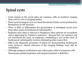 Spinal cysts
• Cystic lesions in the sacral spine are common, with an incidence ranging
from 4.6% to 17% on imaging studies .
• Most sacral meningeal cysts are dural diverticula (Tarlov cysts) produced by
fluctuations in CSF pressure .
• There is little to differentiate the presentation of meningeal sacral cysts
from other causes of lumbosacral radiculopathy .
• Radicular pain often is relieved or disappears when patients are recumbent
and is aggravated by Valsalva’s maneuver . Because they are common and
not necessarily the cause of symptoms, establishing a cyst as the cause of
lumbosacral radiculopathy involves eliminating other causes first.
• MRI is the diagnostic procedure of choice for demonstrating lumbosacral
cysts; however, clinical relevance of the imaging findings must still be
established.
• Although analgesic medications may reduce pain, relief of symptoms with
fluoroscopic-guided aspiration and surgical treatment is definitive .
 