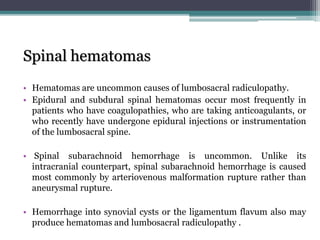 Spinal hematomas
• Hematomas are uncommon causes of lumbosacral radiculopathy.
• Epidural and subdural spinal hematomas occur most frequently in
patients who have coagulopathies, who are taking anticoagulants, or
who recently have undergone epidural injections or instrumentation
of the lumbosacral spine.
• Spinal subarachnoid hemorrhage is uncommon. Unlike its
intracranial counterpart, spinal subarachnoid hemorrhage is caused
most commonly by arteriovenous malformation rupture rather than
aneurysmal rupture.
• Hemorrhage into synovial cysts or the ligamentum flavum also may
produce hematomas and lumbosacral radiculopathy .
 