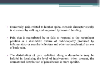 • Conversely, pain related to lumbar spinal stenosis characteristically
is worsened by walking and improved by forward bending.
• Pain that is exacerbated by or fails to respond to the recumbent
position is a distinctive feature of radiculopathy produced by
inflammatory or neoplastic lesions and other nonmechanical causes
of back pain.
• The distribution of pain radiation along a dermatome may be
helpful in localizing the level of involvement; when present, the
dermatomal distribution of paresthesias is more specific.
 