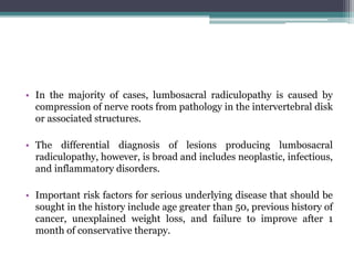 • In the majority of cases, lumbosacral radiculopathy is caused by
compression of nerve roots from pathology in the intervertebral disk
or associated structures.
• The differential diagnosis of lesions producing lumbosacral
radiculopathy, however, is broad and includes neoplastic, infectious,
and inflammatory disorders.
• Important risk factors for serious underlying disease that should be
sought in the history include age greater than 50, previous history of
cancer, unexplained weight loss, and failure to improve after 1
month of conservative therapy.
 