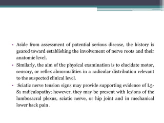 • Aside from assessment of potential serious disease, the history is
geared toward establishing the involvement of nerve roots and their
anatomic level.
• Similarly, the aim of the physical examination is to elucidate motor,
sensory, or reflex abnormalities in a radicular distribution relevant
to the suspected clinical level.
• Sciatic nerve tension signs may provide supporting evidence of L5-
S1 radiculopathy; however, they may be present with lesions of the
lumbosacral plexus, sciatic nerve, or hip joint and in mechanical
lower back pain .
 
