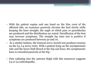• With the patient supine and one hand on the iliac crest of the
affected side, an examiner passively elevates the heel slowly while
keeping the knee straight; the angle at which pain or paresthesias
are produced and the distribution are noted. Dorsiflexion of the foot
may increase symptoms. The straight leg raise test is positive if
symptoms are produced between 30 and 70.
• In a similar fashion, the femoral nerve stretch test produces tension
on the L3, L4 nerve roots. With a patient lying on the asymptomatic
side and the lower limb flexed at the hip and knee, the symptomatic
knee is extended passively at the hip .
• Pain radiating into the anterior thigh with this maneuver suggests
L3 or L4 radiculopathy.
 
