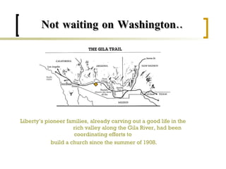 Not waiting on Washington.. Liberty’s pioneer families, already carving out a good life in the  rich valley along the Gila River, had been coordinating efforts to  build a church since the summer of 1908. 