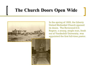 The Church Doors Open Wide In the spring of 1909, the Liberty United Methodist Church opened its doors.  The Reverend S.G. Rogers, a young, single man, fresh out of Vanderbilt University, was appointed the first full-time pastor. 