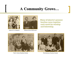 A Community Grows… Many of Liberty’s pioneer families came together each week for worship and fellowship. Lydia & V.O. Shepard William & Sara McDonald The E. Carter Hazelton Family The Abraham Charlton Family 