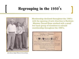 Regrouping in the 1950’s Membership declined throughout the 1940’s with the opening of new churches in Buckeye.  Minister Gerard Kaye worked with a small but loyal group of members to rebuild membership throughout the 1950’s. John Beloat, Ralph Wilson & Gerard Kaye 