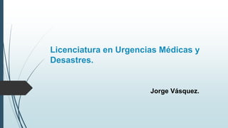 Licenciatura en Urgencias Médicas y
Desastres.
Jorge Vásquez.
 