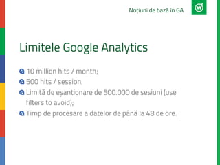 Limitele Google Analytics
"  10 million hits / month;
"  500 hits / session;
" Limită de eșantionare de 500.000 de sesiuni...