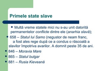 Primele state slave
 Multă vreme statele mici nu s-au unit datorită
permanentelor conflicte dintre ele (anarhia slavă);
 658 – Statul lui Samo (negustor de neam franc,
a fost ales rege după ce a condus o răscoală a
slavilor împotriva avarilor. A domnit peste 35 de ani.
 846 – Moravia Mare
 865 – Statul bulgar
 881 – Rusia Kieveană
 