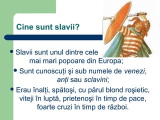 Cine sunt slavii?
Slavii sunt unul dintre cele
mai mari popoare din Europa;
Sunt cunoscuţi şi sub numele de venezi,
anţi sau sclavini;
Erau înalţi, spătoşi, cu părul blond roşietic,
viteji în luptă, prietenoşi în timp de pace,
foarte cruzi în timp de război.
 