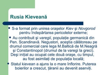 Rusia Kieveană
 S-a format prin unirea oraşelor Kiev şi Novgorod
pentru îndepărtarea pericolelor externe;
 Au contribuit şi varegii, populaţie germanică din
Pen. Scandinavă. Negustori, aceştia călătoreau pe
drumul comercial care lega M.Baltică de M.Neagră
şi Constantinopol (drumul de la varegi la greci).
Deşi iniţial au ocupat cele două oraşe, cu timpul,
au fost asimilaţi de populaţia locală;
 Statul kievean a ajuns la o mare înflorire. Puterea
boierilor a crescut, ţăranii au devenit aserviţi.
 
