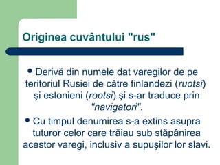 Originea cuvântului "rus"
Derivă din numele dat varegilor de pe
teritoriul Rusiei de către finlandezi (ruotsi)
şi estonieni (rootsi) şi s-ar traduce prin
"navigatori".
Cu timpul denumirea s-a extins asupra
tuturor celor care trăiau sub stăpânirea
acestor varegi, inclusiv a supuşilor lor slavi.
 