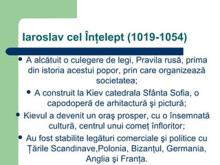 Iaroslav cel Înţelept (1019-1054)
 A alcătuit o culegere de legi, Pravila rusă, prima
din istoria acestui popor, prin care organizează
societatea;
 A construit la Kiev catedrala Sfânta Sofia, o
capodoperă de arhitactură şi pictură;
 Kievul a devenit un oraş prosper, cu o însemnată
cultură, centrul unui comeţ înfloritor;
 Au fost stabilite legături comerciale şi politice cu
Ţările Scandinave,Polonia, Bizanţul, Germania,
Anglia şi Franţa.
 