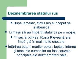 Dezmembrarea statului rus
După Iaroslav, statul rus a început să
slăbească;
 Urmaşii săi au împărţit statul ca pe o moşie;
 în sec al XII-lea, Rusia Kieveană era
împărţită în mai multe cnezate;
Întărirea puterii marilor boieri, luptele interne
şi atacurile cumanilor au fost cauzele
principale ale dezmembrării sale.
 