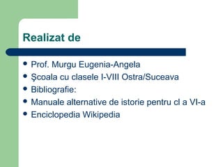 Realizat de
 Prof. Murgu Eugenia-Angela
 Şcoala cu clasele I-VIII Ostra/Suceava
 Bibliografie:
 Manuale alternative de istorie pentru cl a VI-a
 Enciclopedia Wikipedia
 