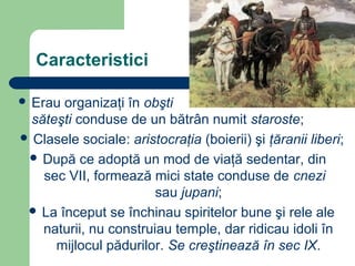 Caracteristici
 Erau organizaţi în obşti
săteşti conduse de un bătrân numit staroste;
 Clasele sociale: aristocraţia (boierii) şi ţăranii liberi;
 După ce adoptă un mod de viaţă sedentar, din
sec VII, formează mici state conduse de cnezi
sau jupani;
 La început se închinau spiritelor bune şi rele ale
naturii, nu construiau temple, dar ridicau idoli în
mijlocul pădurilor. Se creştinează în sec IX.
 