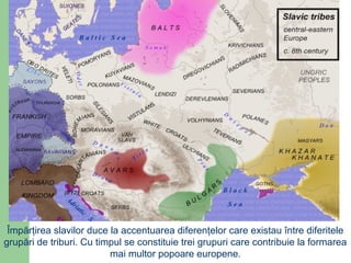 Împărţirea slavilor duce la accentuarea diferenţelor care existau între diferitele
grupări de triburi. Cu timpul se constituie trei grupuri care contribuie la formarea
mai multor popoare europene.
 