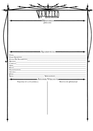 HISTORIA
PRELUDIO
APARIENCIA
EDAD______________________________________________________________________________
EDAD APARENTE_____________________________________________________________________
FECHA De NACIMIENTO_______________________________________________________________
MUERTE___________________________________________________________________________
CABELLO___________________________________________________________________________
OJOS______________________________________________________________________________
RAZA_____________________________________________________________________________
NACIONALIDAD______________________________________________________________________
ALTURA____________________________________________________________________________
PESO______________________________________________________________________________
SEXO_________________________________ Sexualidad:__________________________________
AYUDAS VISUALES
ESQUEMA DE LA CUADRILLA BOCETO DEL PERSONAJE
22
Alrededor de 20
14/1/93
2/4/11
Castanho oscuro
Verdes
Blanca
Espanhola
1,71m
90kg
Si, gracias.
Lume fue abrazado en las Noches Madrilenhas hace anhos. Su sire fue un Brujah de 11ª generacion conocido sencillamente como Motto que mantenia una
tapadera como tabernero de un garito llamado Ragnarok en la zona conocida como Los Bajos de Arguelles, principal foco de resistencia enquistada a la Sabbat
en su capital mundial. Su sire empleaba el local como medio de reclutamiento de potenciales partidarios para su causa, de modo que se ocupoódurante un tiempo
de su chiquillo, al contrario que muchos Brujah. Sin embargo, no demasiado tiempo mas tarde, Motto desaparecio, aparentemente de modo inexplicable,
dejando aun mas debilidados a los opositores a la Sabbat.
Es un misterio para los dirigentes de la Camarilla el destino del vampiro, y su chiquillo, si sabe algo, se niega a revelarlo. Tras la marcha de su sire, Lume se
desligo de la resistencia madrilenha y paso tres anhos de aparente inactividad en Vigo. Al tratarse de una ciudad leal a la Camarilla, el joven vampiro pudo
permanecer inactivo durante todo ese tiempo sin padecer un excesivo riesgo y sin que los esbirros del Principe Abel le molestasen. Ahora las cosas han
cambiado, y el antes inactivo y apatico vampiro ha vuelto a la escena vampirica de Galicia.
De firmes ideales politicos, Lume destaca por su vehemencia mas que por su fisico, prefiriendo dejar a otros el trabajo sucio y dedicandose a utilizar su
dialectica y carisma para influir a los demas. En el plano mortal, se aliea con los grupos de extrema izquierda nacionalista, en los que milita y entre los que
busca a sus aliados. En la Yihad, oficialmente es leal a la Camarilla y defiende sus intereses con aparente fiereza. En su fuero interno, no obstante, abraza la
causa Anarquista. Su objetivo es simple: escalar posiciones en la Camarilla gallega para destruirla desde dentro e instaurar el primer Principado Anarquista de
Europa. Y, para ello, no habra medio que no este dispuesto a emplear ni persona que no este dispuesto a sacrificar.
Heterosexual
 