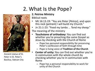2. What Is the Pope?
2. Petrine Ministry
Biblical roots
• Mt 16:13-19: “You are Peter *Petros], and upon
this rock [petram+ I will build my Church.”
• Jn 21:1-23: “Feed my lambs … Tend my sheep.”
The meaning of the ministry
• Touchstone of orthodoxy: You can find out
whether you’re preaching the same Gospel as
Jesus by checking with the Church of Rome
– Pope has personal responsibility for preserving
Peter’s confession of faith through time
– Pope is living voice of Tradition of the Church
Ancient statue of St.
Peter in St. Peter’s
Basilica, Vatican City

• Center of unity: You can find out whether you’re
in communion with the whole church by
checking whether you’re in communion with
Rome
– Pope has a personal responsibility to work for
unity of the Church

 