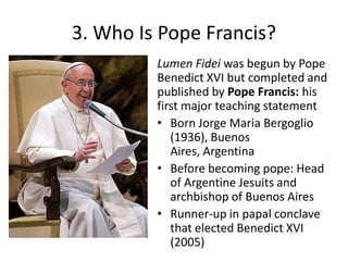 3. Who Is Pope Francis?
Lumen Fidei was begun by Pope
Benedict XVI but completed and
published by Pope Francis: his
first major teaching statement
• Born Jorge Maria Bergoglio
(1936), Buenos
Aires, Argentina
• Before becoming pope: Head
of Argentine Jesuits and
archbishop of Buenos Aires
• Runner-up in papal conclave
that elected Benedict XVI
(2005)

 