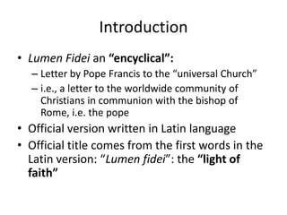 Introduction
• Lumen Fidei an “encyclical”:
– Letter by Pope Francis to the “universal Church”
– i.e., a letter to the worldwide community of
Christians in communion with the bishop of
Rome, i.e. the pope

• Official version written in Latin language
• Official title comes from the first words in the
Latin version: “Lumen fidei”: the “light of
faith”

 