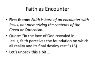 Faith as Encounter
• First theme: Faith is born of an encounter with
Jesus, not memorizing the contents of the
Creed or Catechism.
• Quote: “In the love of God revealed in
Jesus, faith perceives the foundation on which
all reality and its final destiny rest.” (15)
• Let’s unpack this a bit …

 