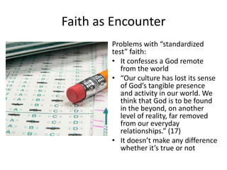 Faith as Encounter
Problems with “standardized
test” faith:
• It confesses a God remote
from the world
• “Our culture has lost its sense
of God’s tangible presence
and activity in our world. We
think that God is to be found
in the beyond, on another
level of reality, far removed
from our everyday
relationships.” (17)
• It doesn’t make any difference
whether it’s true or not

 