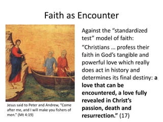 Faith as Encounter

Jesus said to Peter and Andrew, “Come
after me, and I will make you fishers of
men.” (Mt 4:19)

Against the “standardized
test” model of faith:
“Christians … profess their
faith in God’s tangible and
powerful love which really
does act in history and
determines its final destiny: a
love that can be
encountered, a love fully
revealed in Christ’s
passion, death and
resurrection.” (17)

 